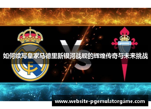 如何续写皇家马德里新银河战舰的辉煌传奇与未来挑战