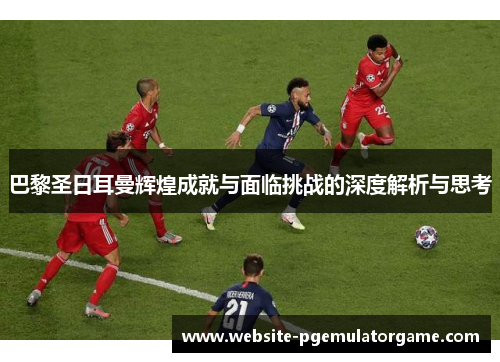 巴黎圣日耳曼辉煌成就与面临挑战的深度解析与思考