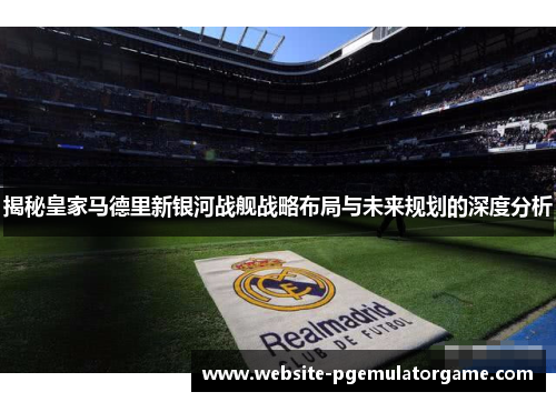 揭秘皇家马德里新银河战舰战略布局与未来规划的深度分析