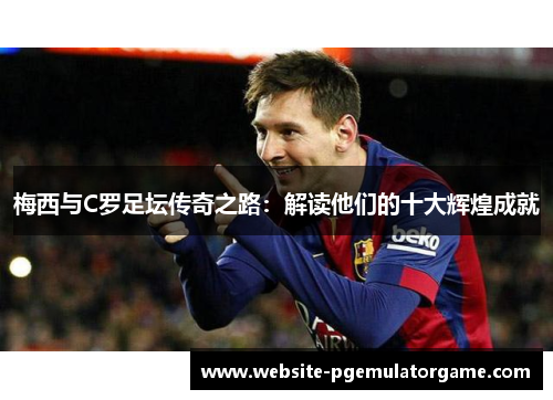 梅西与C罗足坛传奇之路：解读他们的十大辉煌成就