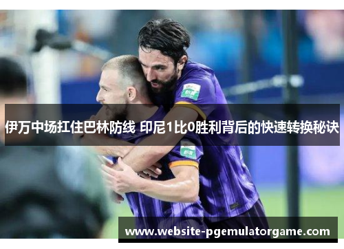 伊万中场扛住巴林防线 印尼1比0胜利背后的快速转换秘诀