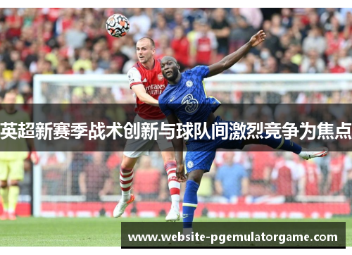 英超新赛季战术创新与球队间激烈竞争为焦点