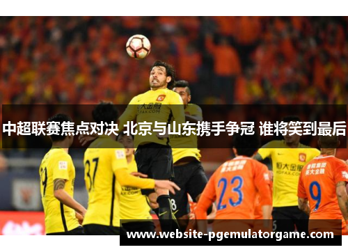 中超联赛焦点对决 北京与山东携手争冠 谁将笑到最后