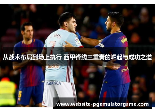 从战术布局到场上执行 西甲锋线三重奏的崛起与成功之道