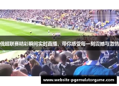 俄超联赛精彩瞬间实时直播，带你感受每一刻震撼与激情