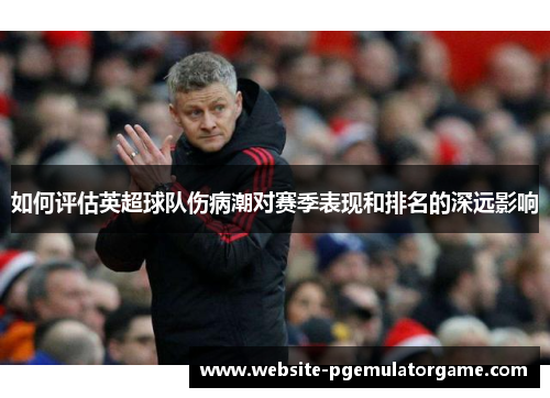 如何评估英超球队伤病潮对赛季表现和排名的深远影响