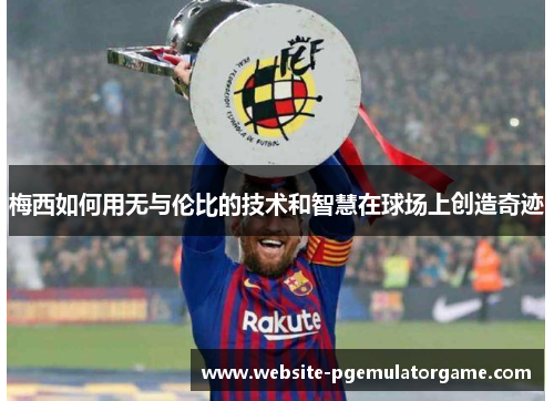 梅西如何用无与伦比的技术和智慧在球场上创造奇迹