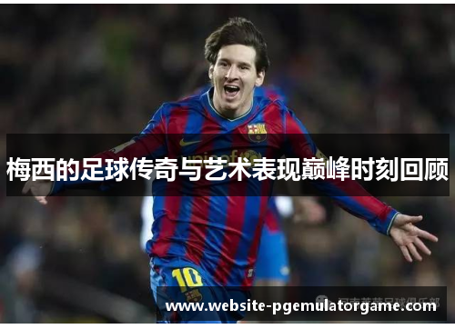 梅西的足球传奇与艺术表现巅峰时刻回顾