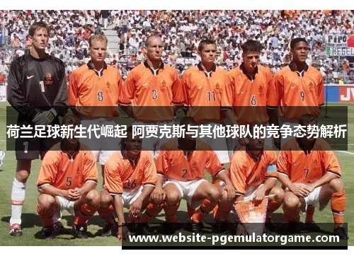 荷兰足球新生代崛起 阿贾克斯与其他球队的竞争态势解析