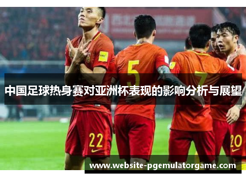 中国足球热身赛对亚洲杯表现的影响分析与展望