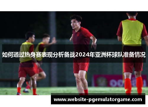 如何通过热身赛表现分析备战2024年亚洲杯球队准备情况