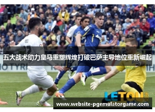 五大战术助力皇马重塑辉煌打破巴萨主导地位重新崛起