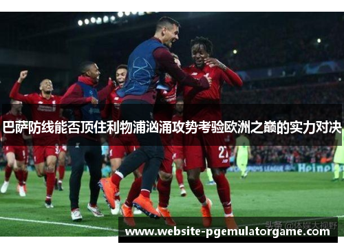 巴萨防线能否顶住利物浦汹涌攻势考验欧洲之巅的实力对决