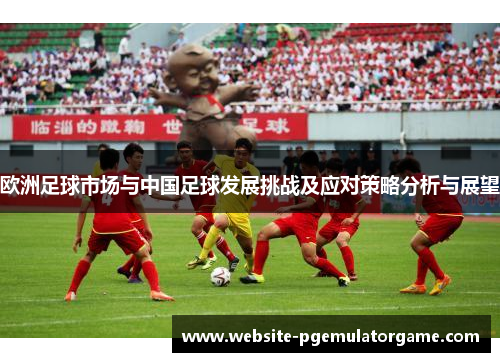 欧洲足球市场与中国足球发展挑战及应对策略分析与展望