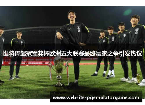 谁将捧起冠军奖杯欧洲五大联赛最终赢家之争引发热议