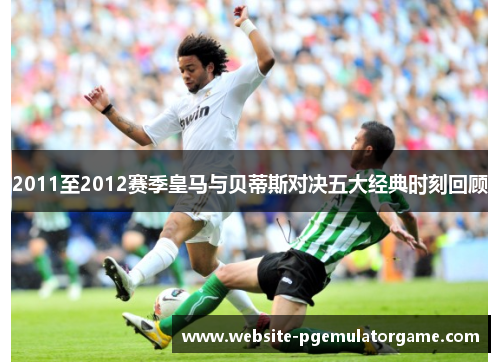 2011至2012赛季皇马与贝蒂斯对决五大经典时刻回顾
