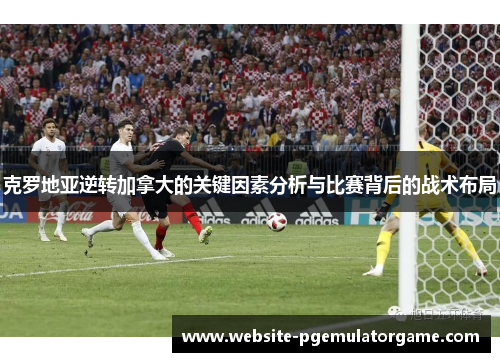 克罗地亚逆转加拿大的关键因素分析与比赛背后的战术布局
