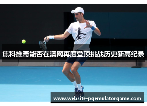 焦科维奇能否在澳网再度登顶挑战历史新高纪录