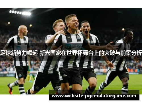 足球新势力崛起 新兴国家在世界杯舞台上的突破与前景分析
