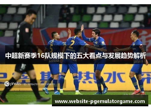 中超新赛季16队规模下的五大看点与发展趋势解析