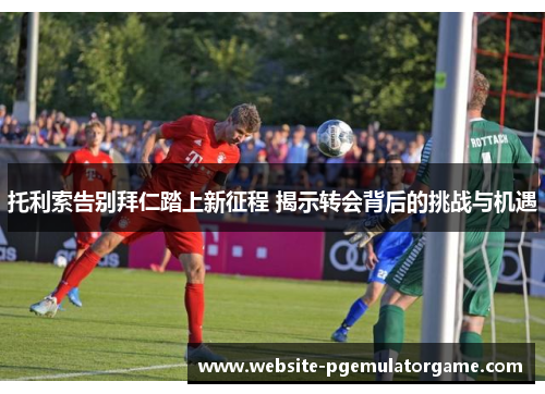 托利索告别拜仁踏上新征程 揭示转会背后的挑战与机遇