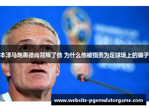 本泽马炮轰德尚背叛了他 为什么他被指责为足球场上的骗子