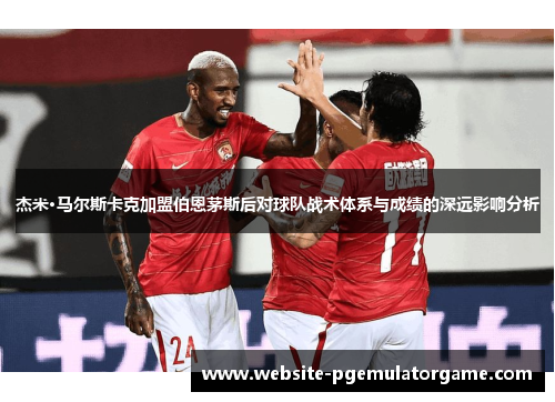 杰米·马尔斯卡克加盟伯恩茅斯后对球队战术体系与成绩的深远影响分析
