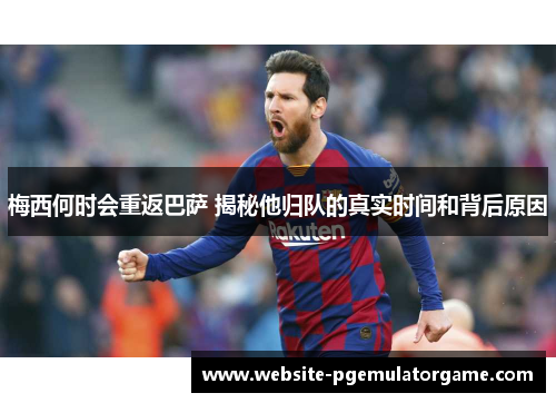 梅西何时会重返巴萨 揭秘他归队的真实时间和背后原因