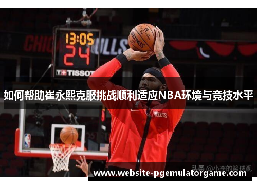 如何帮助崔永熙克服挑战顺利适应NBA环境与竞技水平
