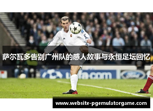 萨尔瓦多告别广州队的感人故事与永恒足坛回忆