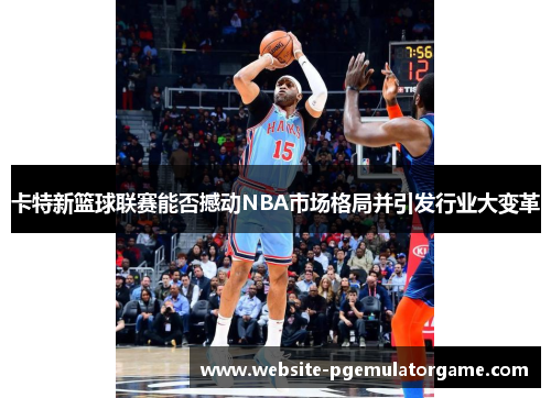 卡特新篮球联赛能否撼动NBA市场格局并引发行业大变革