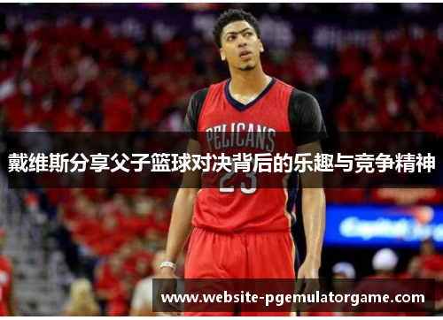 戴维斯分享父子篮球对决背后的乐趣与竞争精神