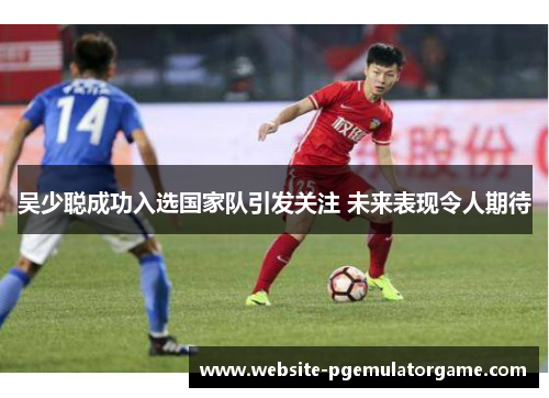 吴少聪成功入选国家队引发关注 未来表现令人期待