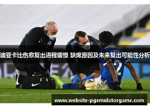 迪亚卡比伤愈复出进程缓慢 缺席原因及未来复出可能性分析
