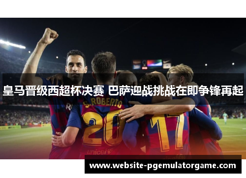皇马晋级西超杯决赛 巴萨迎战挑战在即争锋再起