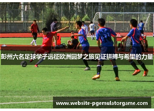 彭州六名足球学子远征欧洲圆梦之旅见证拼搏与希望的力量