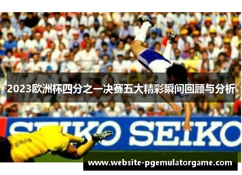 2023欧洲杯四分之一决赛五大精彩瞬间回顾与分析