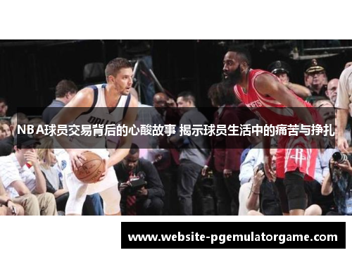 NBA球员交易背后的心酸故事 揭示球员生活中的痛苦与挣扎