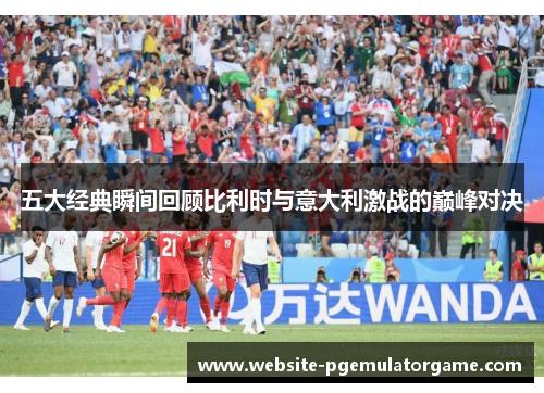 五大经典瞬间回顾比利时与意大利激战的巅峰对决