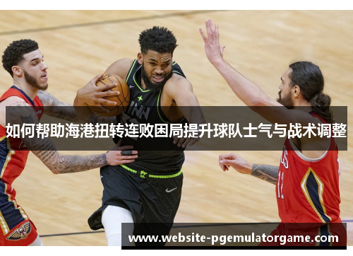 如何帮助海港扭转连败困局提升球队士气与战术调整