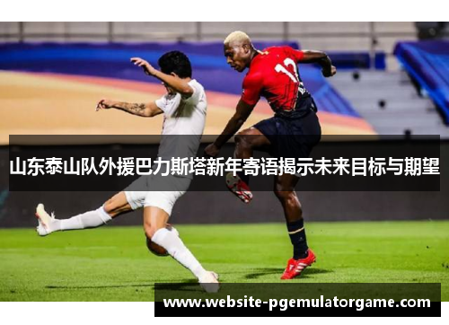 山东泰山队外援巴力斯塔新年寄语揭示未来目标与期望