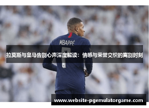 拉莫斯与皇马告别心声深度解读：情感与荣誉交织的离别时刻