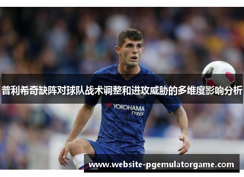 普利希奇缺阵对球队战术调整和进攻威胁的多维度影响分析