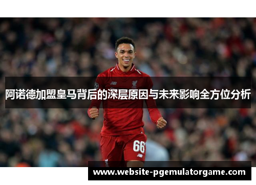 阿诺德加盟皇马背后的深层原因与未来影响全方位分析