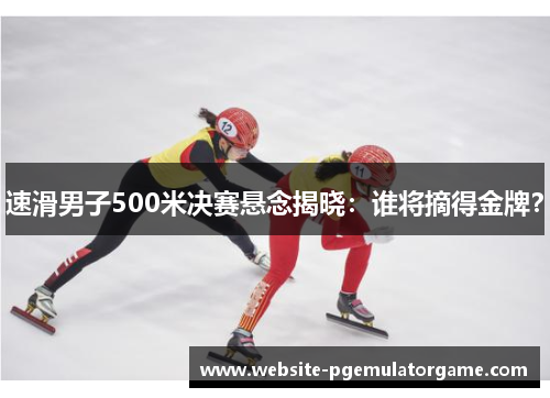 速滑男子500米决赛悬念揭晓：谁将摘得金牌？