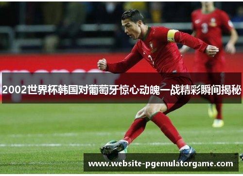 2002世界杯韩国对葡萄牙惊心动魄一战精彩瞬间揭秘