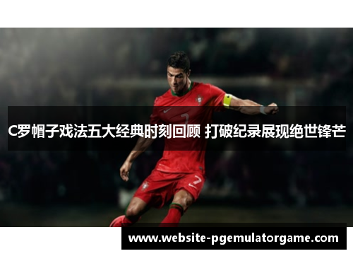 C罗帽子戏法五大经典时刻回顾 打破纪录展现绝世锋芒