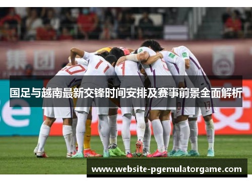 国足与越南最新交锋时间安排及赛事前景全面解析