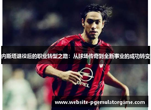内斯塔退役后的职业转型之路：从球场传奇到全新事业的成功转变
