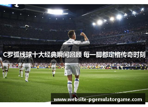 C罗弧线球十大经典瞬间回顾 每一脚都定格传奇时刻